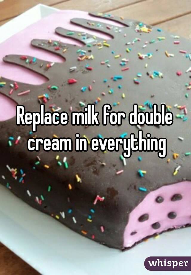 Replace milk for double cream in everything