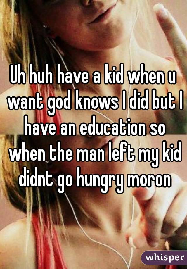 Uh huh have a kid when u want god knows I did but I have an education so when the man left my kid didnt go hungry moron