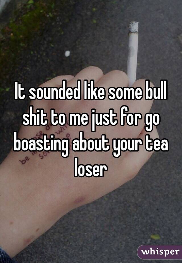 It sounded like some bull shit to me just for go boasting about your tea loser 