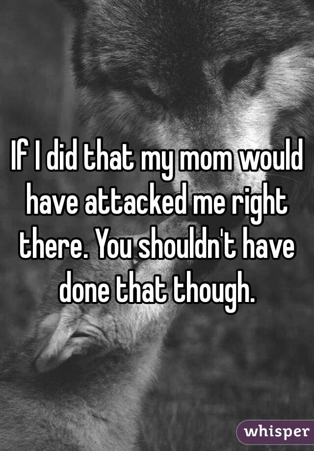 If I did that my mom would have attacked me right there. You shouldn't have done that though.
