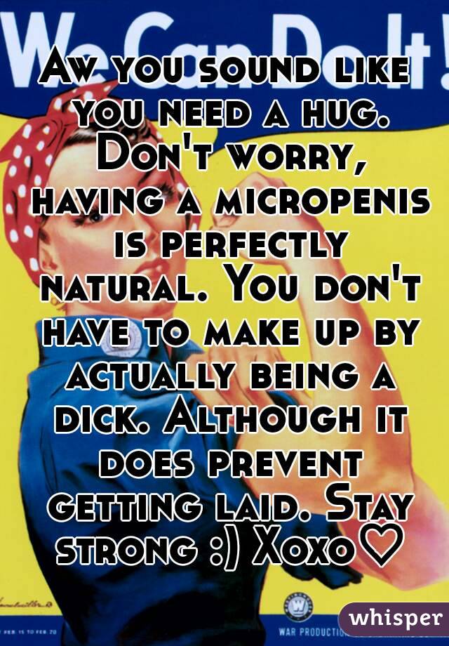 Aw you sound like you need a hug. Don't worry, having a micropenis is perfectly natural. You don't have to make up by actually being a dick. Although it does prevent getting laid. Stay strong :) Xoxo♡