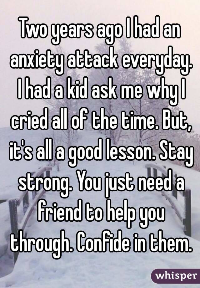 Two years ago I had an anxiety attack everyday. I had a kid ask me why I cried all of the time. But, it's all a good lesson. Stay strong. You just need a friend to help you through. Confide in them.
