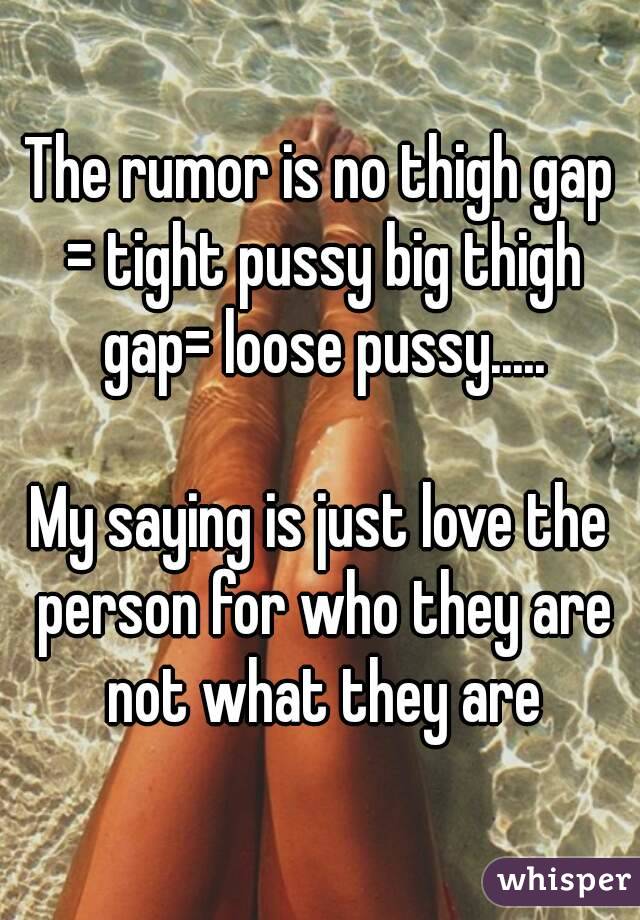 The rumor is no thigh gap = tight pussy big thigh gap= loose pussy.....

My saying is just love the person for who they are not what they are