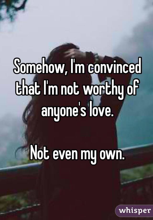 Somehow, I'm convinced that I'm not worthy of anyone's love.

Not even my own.
