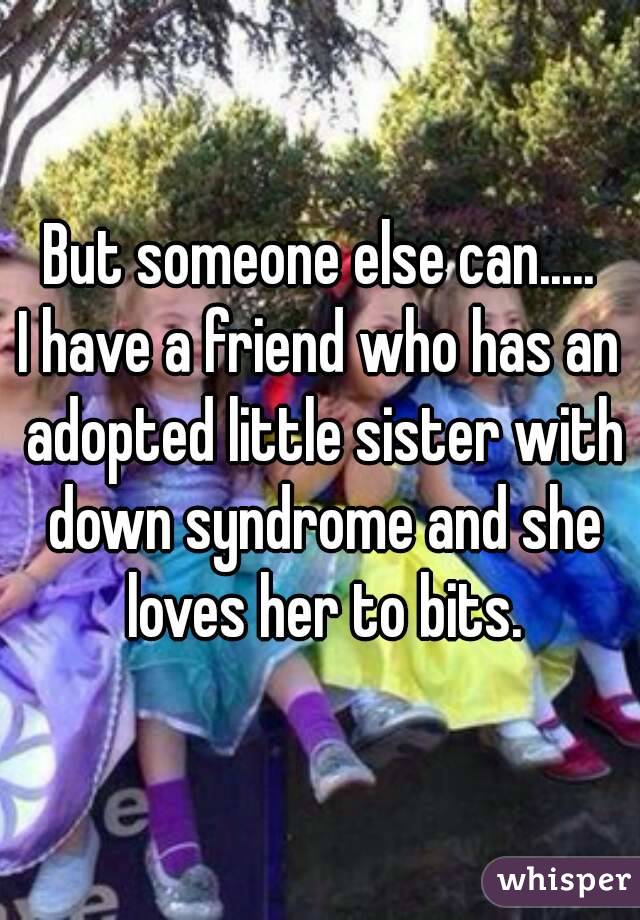 But someone else can.....
I have a friend who has an adopted little sister with down syndrome and she loves her to bits.