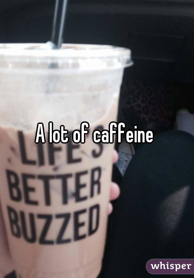 A lot of caffeine 