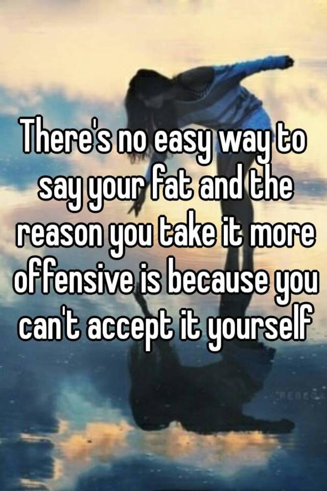 there-s-no-easy-way-to-say-your-fat-and-the-reason-you-take-it-more