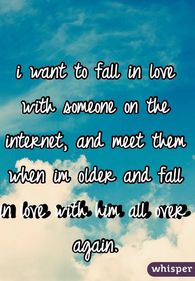 i want to fall in love with someone on the internet, and meet them when im older and fall in love with him all over again. 