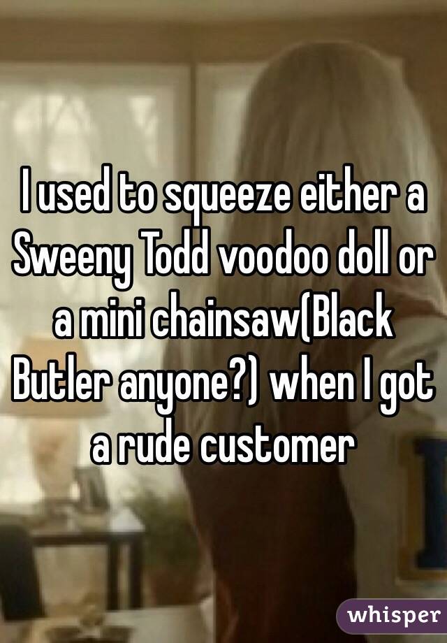 I used to squeeze either a Sweeny Todd voodoo doll or a mini chainsaw(Black Butler anyone?) when I got a rude customer 