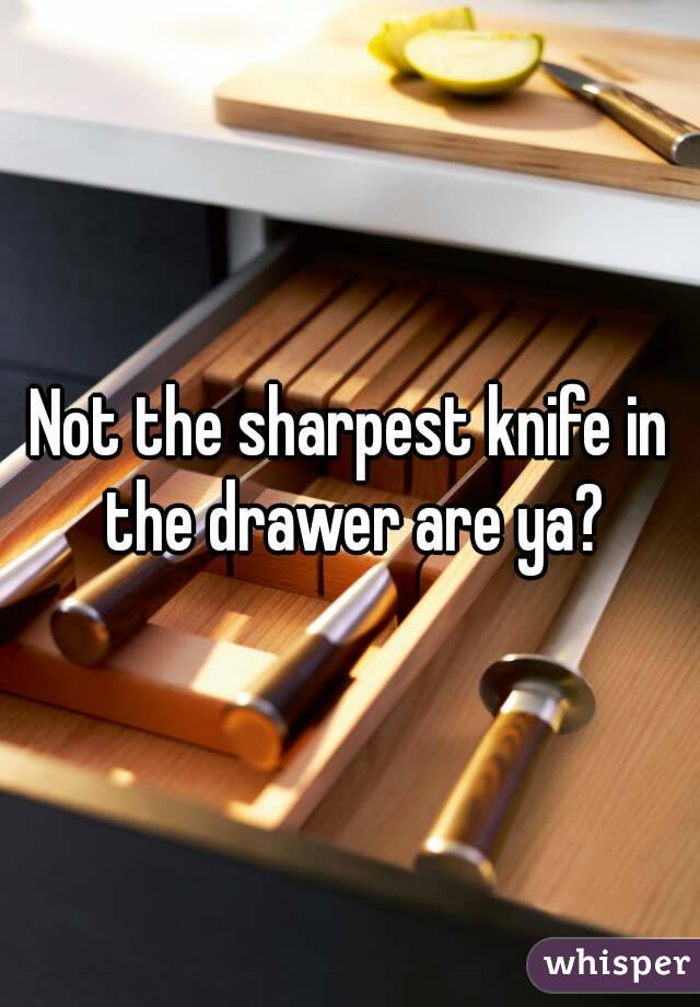 Not the sharpest knife in the drawer are ya?