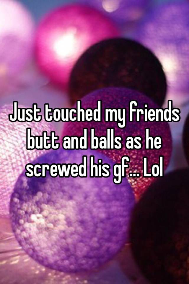 Just Touched My Friends Butt And Balls As He Screwed His Gf Lol