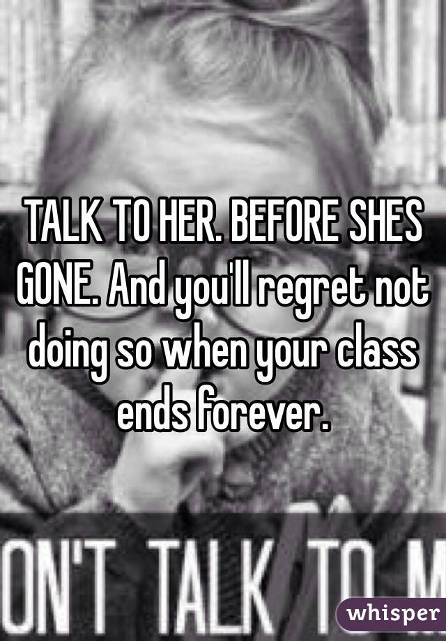 TALK TO HER. BEFORE SHES GONE. And you'll regret not doing so when your class ends forever. 