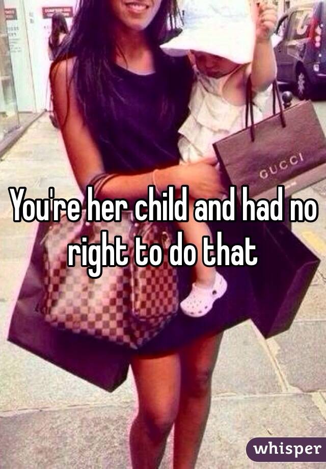 You're her child and had no right to do that