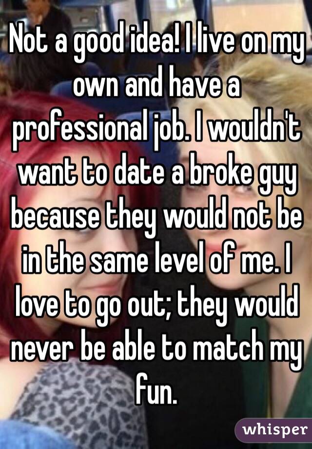Not a good idea! I live on my own and have a professional job. I wouldn't want to date a broke guy because they would not be in the same level of me. I love to go out; they would never be able to match my fun.
