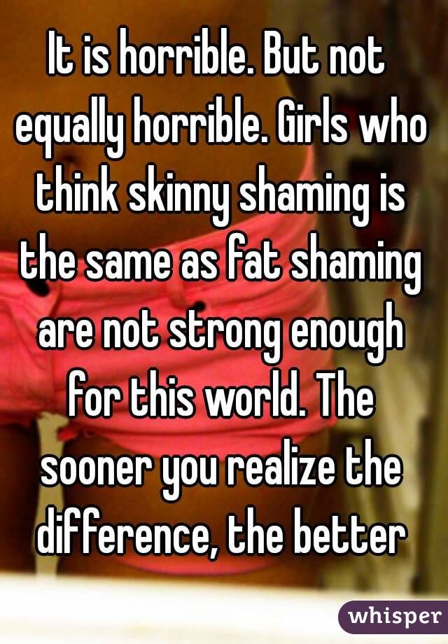 It is horrible. But not equally horrible. Girls who think skinny shaming is the same as fat shaming are not strong enough for this world. The sooner you realize the difference, the better