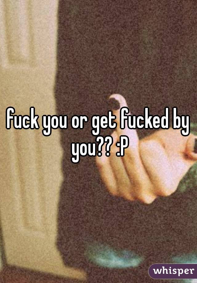 fuck you or get fucked by you?? :P