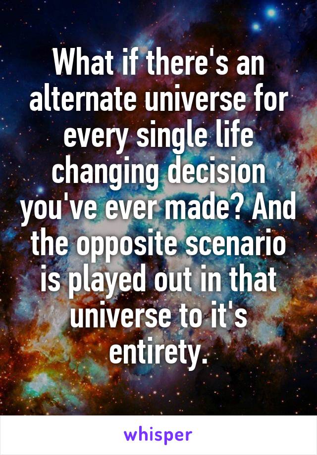 What if there's an alternate universe for every single life changing decision you've ever made? And the opposite scenario is played out in that universe to it's entirety.
