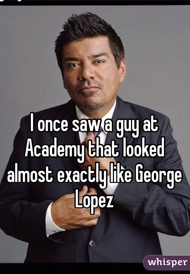I once saw a guy at Academy that looked almost exactly like George Lopez