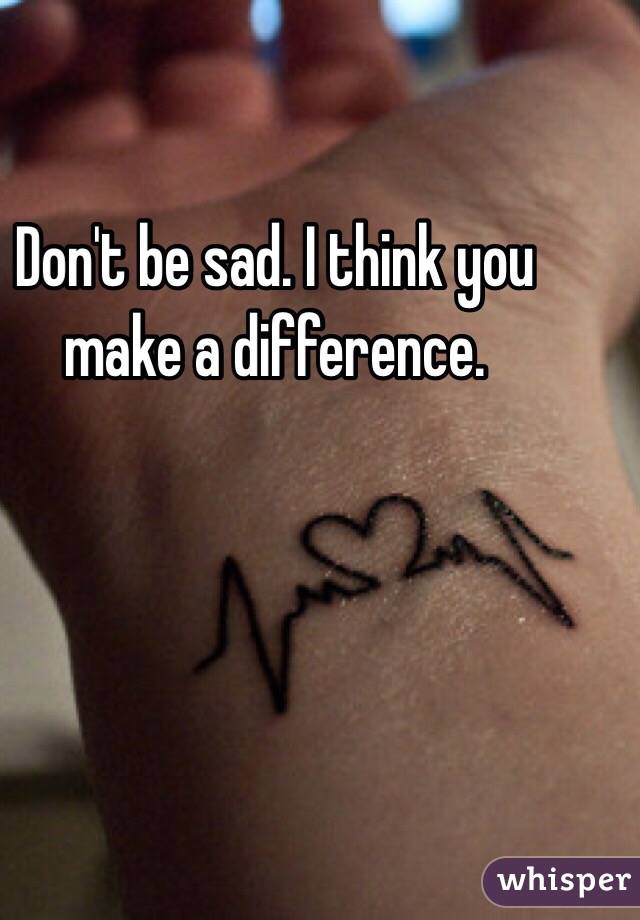 Don't be sad. I think you make a difference. 