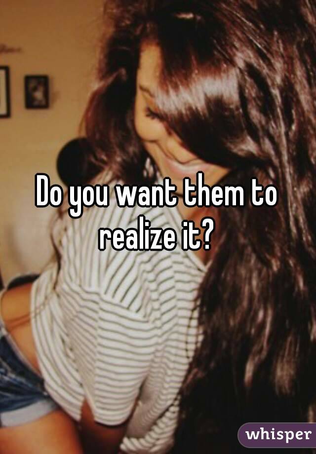 Do you want them to realize it? 