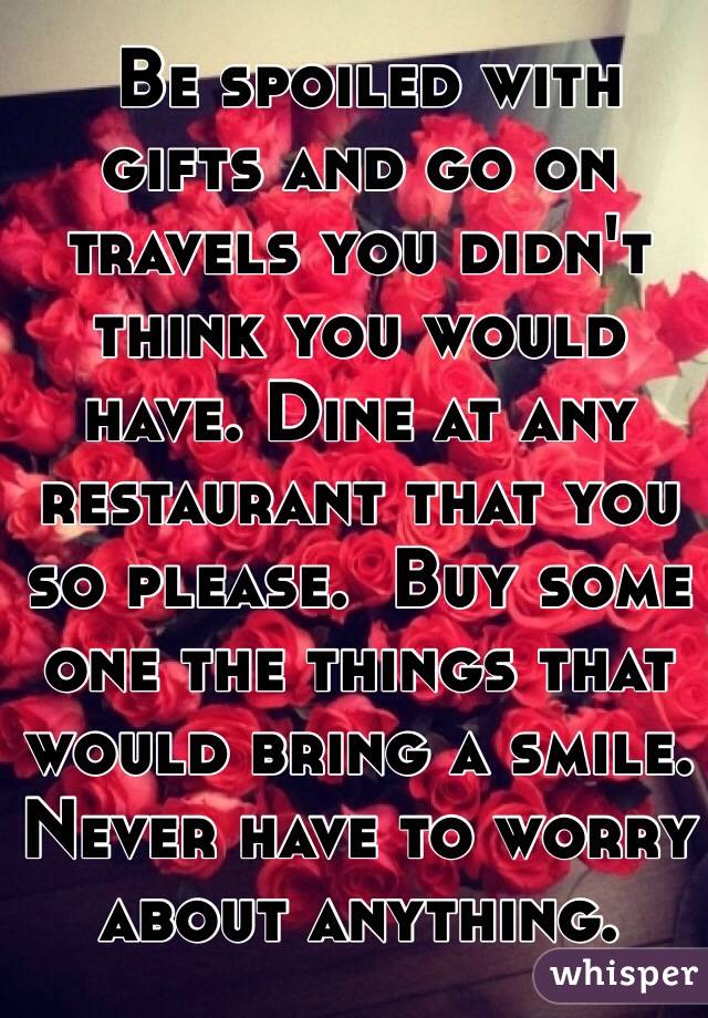  Be spoiled with gifts and go on travels you didn't think you would have. Dine at any restaurant that you so please.  Buy some one the things that 
would bring a smile. Never have to worry about anything.