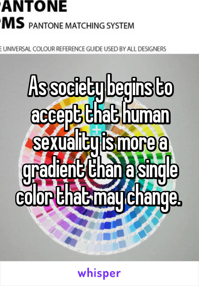 As society begins to accept that human sexuality is more a gradient than a single color that may change. 