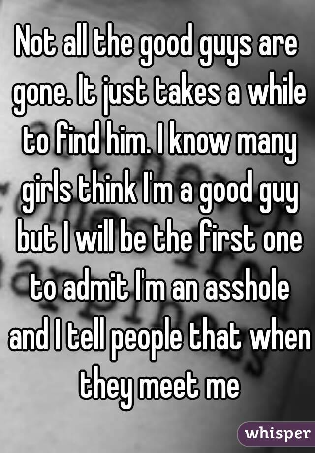 Not all the good guys are gone. It just takes a while to find him. I know many girls think I'm a good guy but I will be the first one to admit I'm an asshole and I tell people that when they meet me