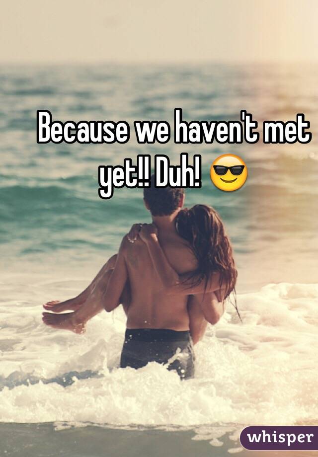 Because we haven't met yet!! Duh! 😎