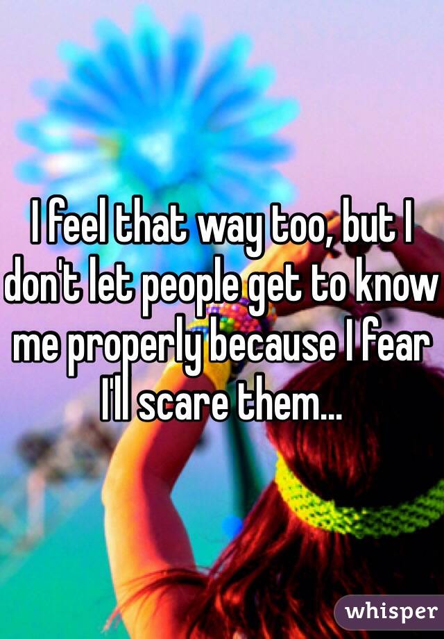 I feel that way too, but I don't let people get to know me properly because I fear I'll scare them...
