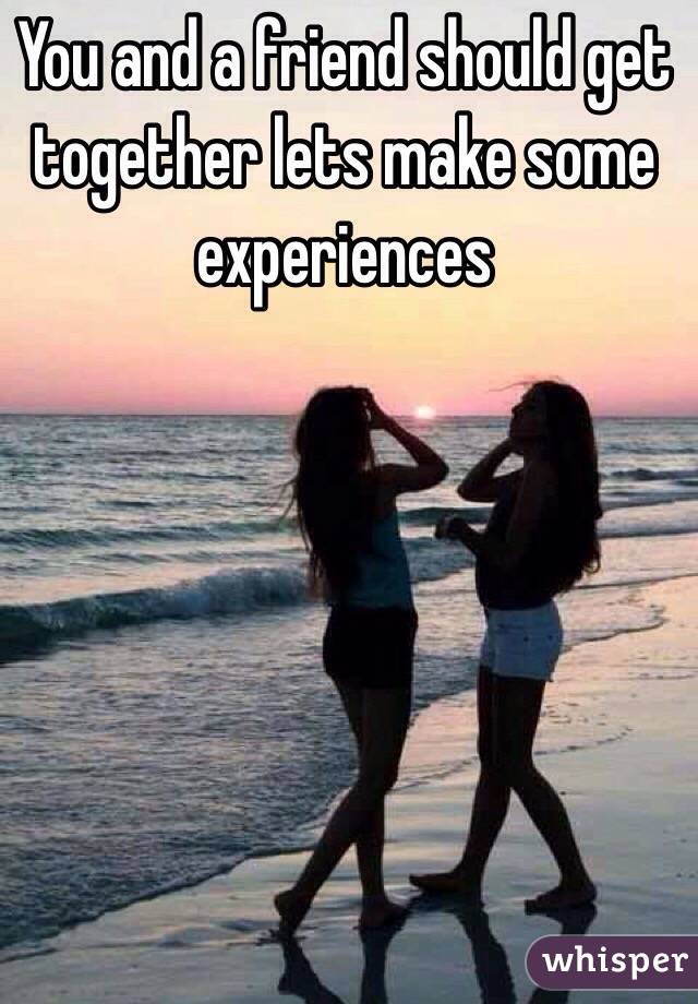 You and a friend should get together lets make some experiences 