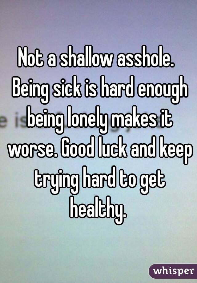 Not a shallow asshole.  Being sick is hard enough being lonely makes it worse. Good luck and keep trying hard to get healthy. 