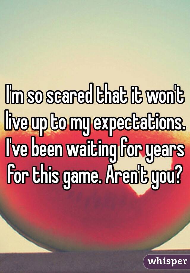I'm so scared that it won't live up to my expectations. I've been waiting for years for this game. Aren't you? 