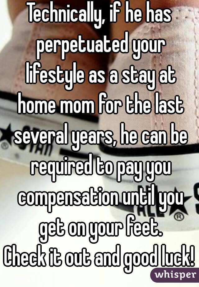 Technically, if he has perpetuated your lifestyle as a stay at home mom for the last several years, he can be required to pay you compensation until you get on your feet.
Check it out and good luck!