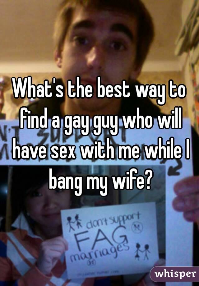 What's the best way to find a gay guy who will have sex with me while I bang my wife?