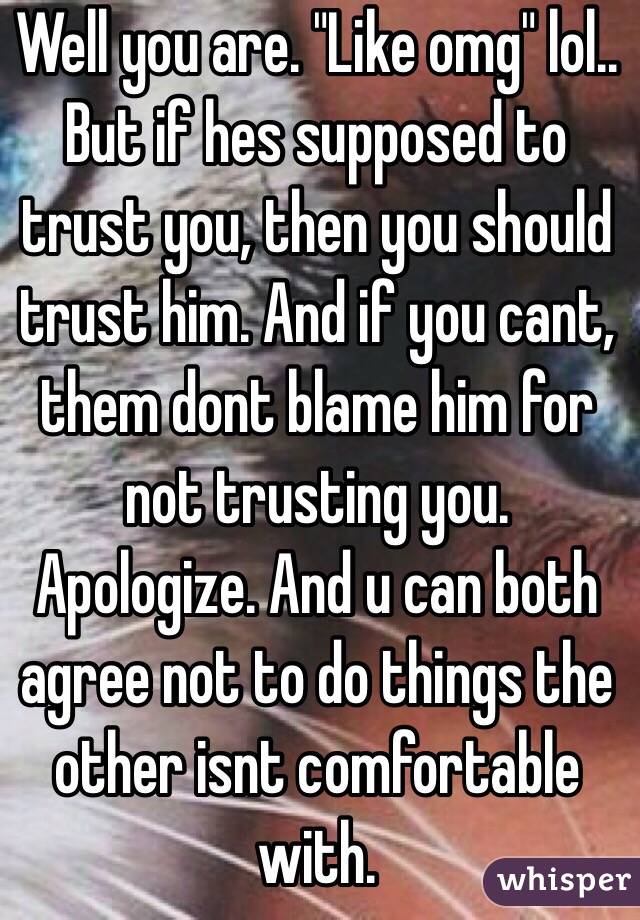 Well you are. "Like omg" lol.. But if hes supposed to trust you, then you should trust him. And if you cant, them dont blame him for not trusting you. Apologize. And u can both agree not to do things the other isnt comfortable with. 