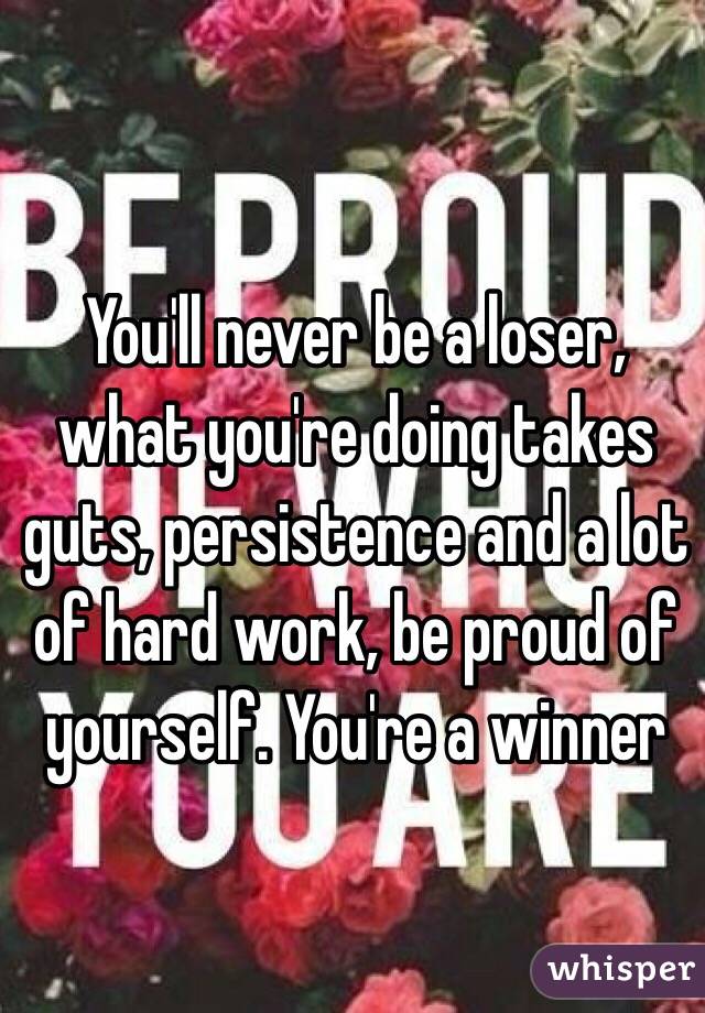 You'll never be a loser, what you're doing takes guts, persistence and a lot of hard work, be proud of yourself. You're a winner 