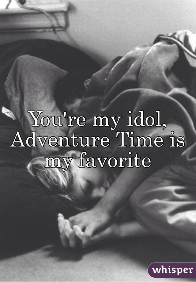 You're my idol, 
Adventure Time is my favorite 