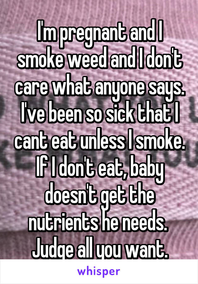 I'm pregnant and I smoke weed and I don't care what anyone says.
I've been so sick that I cant eat unless I smoke. If I don't eat, baby doesn't get the nutrients he needs. 
Judge all you want.