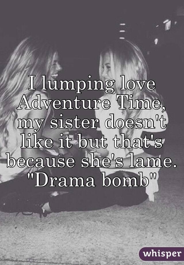 I lumping love Adventure Time, my sister doesn't like it but that's because she's lame. "Drama bomb"