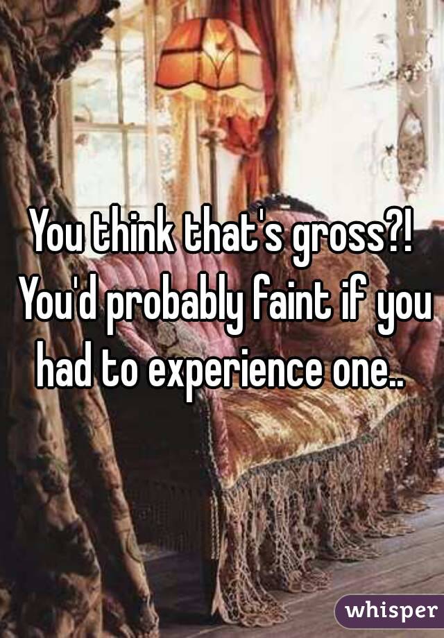 You think that's gross?! You'd probably faint if you had to experience one.. 