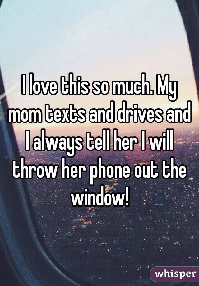 I love this so much. My mom texts and drives and I always tell her I will throw her phone out the window! 
