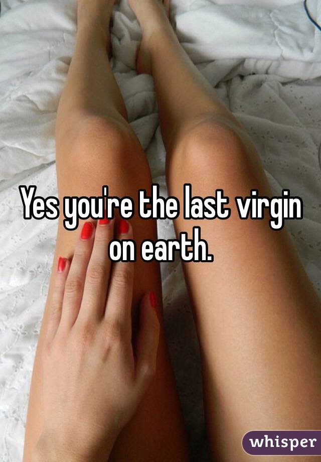 Yes you're the last virgin on earth.