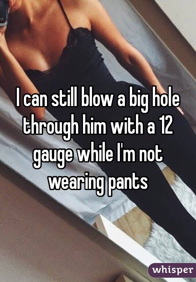 I can still blow a big hole through him with a 12 gauge while I'm not wearing pants