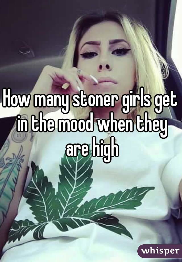 How many stoner girls get in the mood when they are high