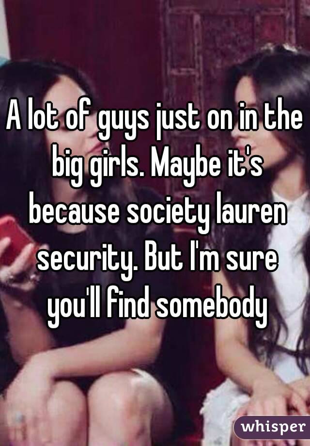 A lot of guys just on in the big girls. Maybe it's because society lauren security. But I'm sure you'll find somebody