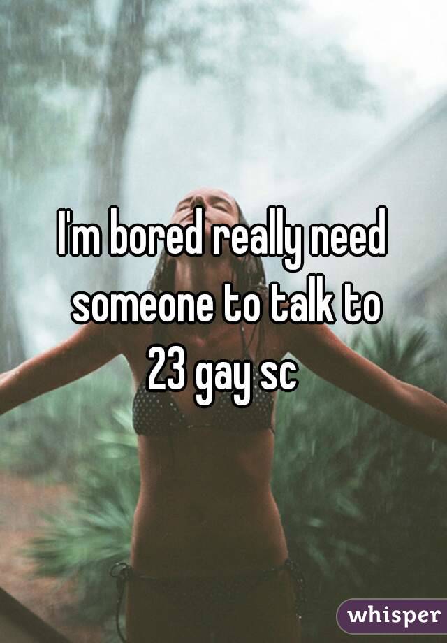 I'm bored really need someone to talk to
23 gay sc