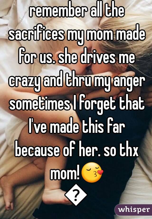 every once in a while I remember all the sacrifices my mom made for us. she drives me crazy and thru my anger sometimes I forget that I've made this far because of her. so thx mom!😚😙