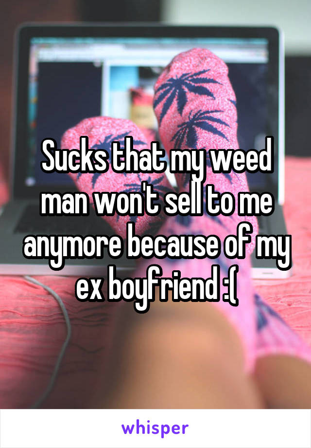 Sucks that my weed man won't sell to me anymore because of my ex boyfriend :(