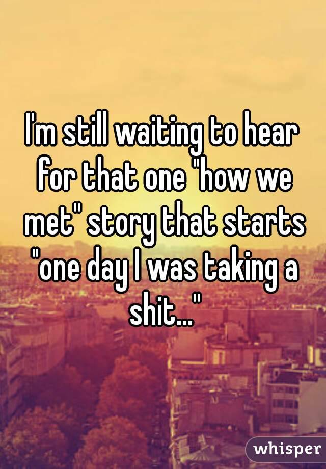 I'm still waiting to hear for that one "how we met" story that starts "one day I was taking a shit..."