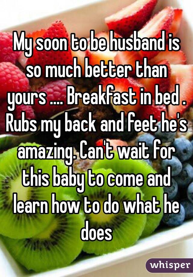 My soon to be husband is so much better than yours .... Breakfast in bed . Rubs my back and feet he's amazing. Can't wait for this baby to come and learn how to do what he does